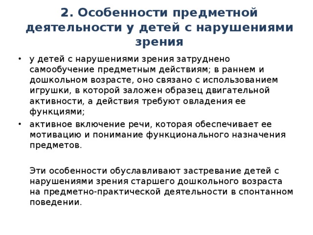 2. Особенности предметной деятельности у детей с нарушениями зрения у детей с нарушениями зрения затруднено самообучение предметным действиям; в раннем и дошкольном возрасте, оно связано с использованием игрушки, в которой заложен образец двигательной активности, а действия требуют овладения ее функциями; активное включение речи, которая обеспечивает ее мотивацию и понимание функционального назначения предметов.  Эти особенности обуславливают застревание детей с нарушениями зрения старшего дошкольного возраста на предметно-практической деятельности в спонтанном поведении.