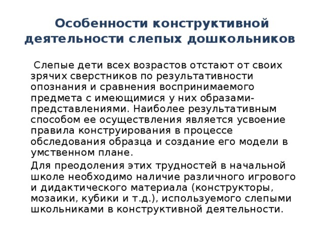 Особенности конструктивной деятельности слепых дошкольников   Слепые дети всех возрастов отстают от своих зрячих сверстников по результативности опознания и сравнения воспринимаемого предмета с имеющимися у них образами-представлениями. Наиболее результативным способом ее осуществления является усвоение правила конструирования в процессе обследования образца и создание его модели в умственном плане.  Для преодоления этих трудностей в начальной школе необходимо наличие различного игрового и дидактического материала (конструкторы, мозаики, кубики и т.д.), используемого слепыми школьниками в конструктивной деятельности .