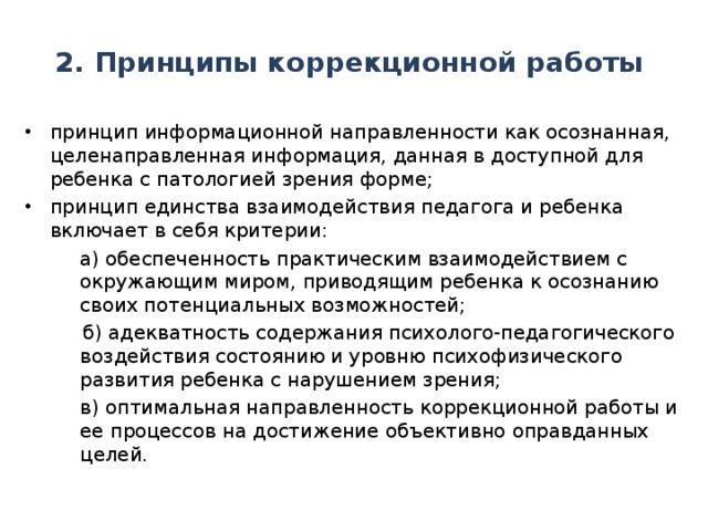 2. Принципы коррекционной работы принцип информационной направленности как осознанная, целенаправленная информация, данная в доступной для ребенка с патологией зрения форме; принцип единства взаимодействия педагога и ребенка включает в себя критерии:  а) обеспеченность практическим взаимодействием с окружающим миром, приводящим ребенка к осознанию своих потенциальных возможностей;  а) обеспеченность практическим взаимодействием с окружающим миром, приводящим ребенка к осознанию своих потенциальных возможностей;  б) адекватность содержания психолого-педагогического воздействия состоянию и уровню психофизического развития ребенка с нарушением зрения;  в) оптимальная направленность коррекционной работы и ее процессов на достижение объективно оправданных целей.