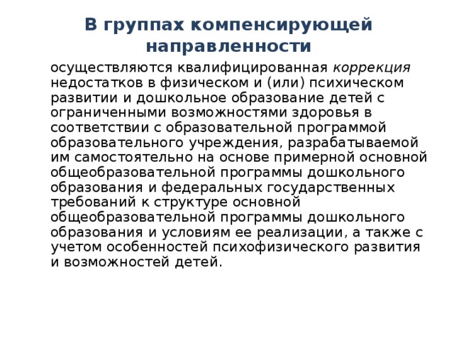 В группах компенсирующей направленности  осуществляются квалифицированная коррекция недостатков в физическом и (или) психическом развитии и дошкольное образование детей с ограниченными возможностями здоровья в соответствии с образовательной программой образовательного учреждения, разрабатываемой им самостоятельно на основе примерной основной общеобразовательной программы дошкольного образования и федеральных государственных требований к структуре основной общеобразовательной программы дошкольного образования и условиям ее реализации, а также с учетом особенностей психофизического развития и возможностей детей.