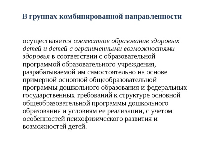 В группах комбинированной направленности  осуществляется совместное образование здоровых детей и детей с ограниченными возможностями здоровья в соответствии с образовательной программой образовательного учреждения, разрабатываемой им самостоятельно на основе примерной основной общеобразовательной программы дошкольного образования и федеральных государственных требований к структуре основной общеобразовательной программы дошкольного образования и условиям ее реализации, с учетом особенностей психофизического развития и возможностей детей.