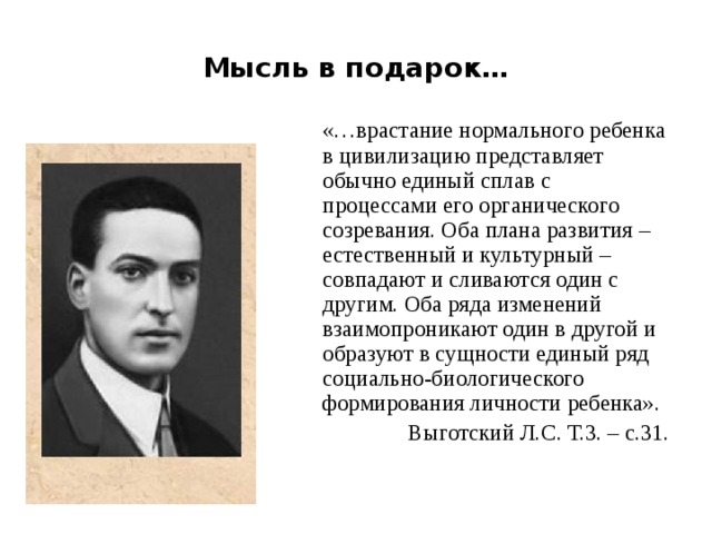 Мысль в подарок…  «…врастание нормального ребенка в цивилизацию представляет обычно единый сплав с процессами его органического созревания. Оба плана развития – естественный и культурный – совпадают и сливаются один с другим. Оба ряда изменений взаимопроникают один в другой и образуют в сущности единый ряд социально-биологического формирования личности ребенка». Выготский Л.С. Т.3. – с.31.