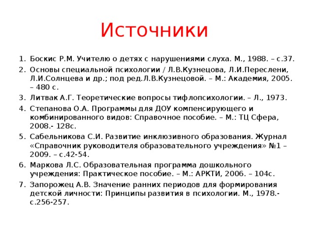 Источники Боскис Р.М. Учителю о детях с нарушениями слуха. М., 1988. – с.37. Основы специальной психологии / Л.В.Кузнецова, Л.И.Переслени, Л.И.Солнцева и др.; под ред.Л.В.Кузнецовой. – М.: Академия, 2005. – 480 с. Литвак А.Г. Теоретические вопросы тифлопсихологии. – Л., 1973. Степанова О.А. Программы для ДОУ компенсирующего и комбинированного видов: Справочное пособие. – М.: ТЦ Сфера, 2008.- 128с. Сабельникова С.И. Развитие инклюзивного образования. Журнал «Справочник руководителя образовательного учреждения» №1 – 2009. – с.42-54. Маркова Л.С. Образовательная программа дошкольного учреждения: Практическое пособие. – М.: АРКТИ, 2006. – 104с. Запорожец А.В. Значение ранних периодов для формирования детской личности: Принципы развития в психологии. М., 1978.-с.256-257.