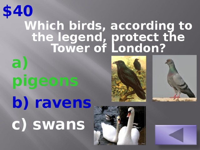 $40 Which birds, according to the legend, protect the Tower of London?   a) pigeons b) ravens c) swans