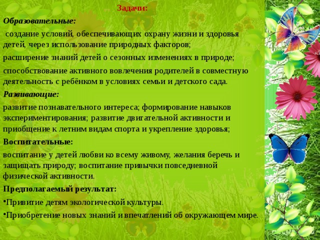 Задачи: Образовательные:  создание условий, обеспечивающих охрану жизни и здоровья детей, через использование природных факторов; расширение знаний детей о сезонных изменениях в природе; способствование активного вовлечения родителей в совместную деятельность с ребёнком в условиях семьи и детского сада. Развивающие: развитие познавательного интереса; формирование навыков экспериментирования; развитие двигательной активности и приобщение к летним видам спорта и укрепление здоровья; Воспитательные: воспитание у детей любви ко всему живому, желания беречь и защищать природу; воспитание привычки повседневной физической активности. Предполагаемый результат: