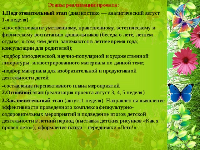 Этапы реализации проекта: 1.Подготовительный этап (диагностико — аналитический август 1-я неделя) -способствование умственному, нравственному, эстетическому и физическому воспитанию дошкольников (беседа о лете, летнем отдыхе; о том, чем дети занимаются в летнее время года; консультации для родителей); -подбор методической, научно-популярной и художественной литературы, иллюстрированного материала по данной теме; -подбор материала для изобразительной и продуктивной деятельности детей; -составление перспективного плана мероприятий. 2.Основной этап (реализация проекта август 3, 4, 5 неделя) 3.Заключительный этап (август1 неделя). Направлен на выявление эффективности проведенного комплекса физкультурно-оздоровительных мероприятий и подведение итогов детской деятельности в летний период (выставка детских рисунков «Как я провел лето»); оформление папки – передвижки «Лето!»