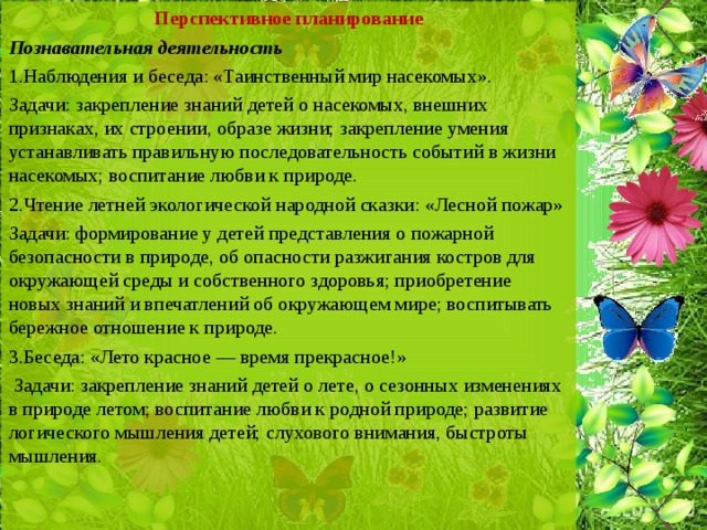 Перспективное планирование Познавательная деятельность 1.Наблюдения и беседа: «Таинственный мир насекомых». Задачи: закрепление знаний детей о насекомых, внешних признаках, их строении, образе жизни; закрепление умения устанавливать правильную последовательность событий в жизни насекомых; воспитание любви к природе. 2.Чтение летней экологической народной сказки: «Лесной пожар» Задачи: формирование у детей представления о пожарной безопасности в природе, об опасности разжигания костров для окружающей среды и собственного здоровья; приобретение новых знаний и впечатлений об окружающем мире; воспитывать бережное отношение к природе. 3.Беседа: «Лето красное — время прекрасное!»  Задачи: закрепление знаний детей о лете, о сезонных изменениях в природе летом; воспитание любви к родной природе; развитие логического мышления детей; слухового внимания, быстроты мышления.