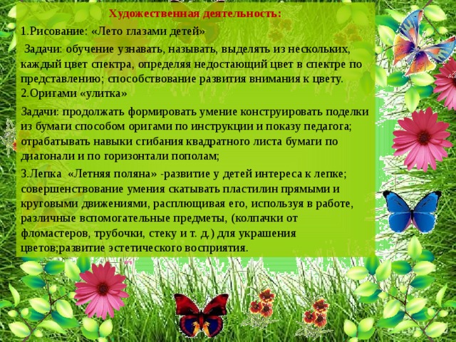 Художественная деятельность: 1.Рисование: «Лето глазами детей»  Задачи: обучение узнавать, называть, выделять из нескольких, каждый цвет спектра, определяя недостающий цвет в спектре по представлению; способствование развития внимания к цвету.  2.Оригами «улитка» Задачи: продолжать формировать умение конструировать поделки из бумаги способом оригами по инструкции и показу педагога; отрабатывать навыки сгибания квадратного листа бумаги по диагонали и по горизонтали пополам; 3.Лепка «Летняя поляна» -развитие у детей интереса к лепке; совершенствование умения скатывать пластилин прямыми и круговыми движениями, расплющивая его, используя в работе, различные вспомогательные предметы, (колпачки от фломастеров, трубочки, стеку и т. д.) для украшения цветов;развитие эстетического восприятия.