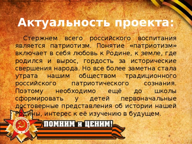 Актуальность проекта: Стержнем всего российского воспитания является патриотизм. Понятие «патриотизм» включает в себя любовь к Родине, к земле, где родился и вырос, гордость за исторические свершения народа. Но все более заметна стала утрата нашим обществом традиционного российского патриотического сознания. Поэтому необходимо ещё до школы сформировать у детей первоначальные достоверные представления об истории нашей Родины, интерес к её изучению в будущем.