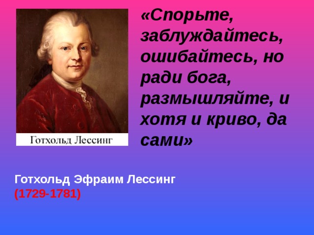 «Спорьте, заблуждайтесь, ошибайтесь, но ради бога, размышляйте, и хотя и криво, да сами»                                                         Готхольд Эфраим Лессинг (1729-1781)