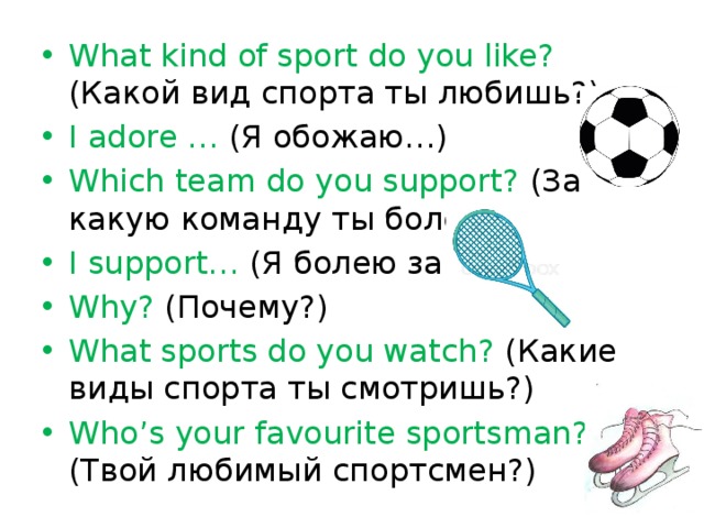 What kind of sport do you like? (Какой вид спорта ты любишь?) I adore … (Я обожаю…) Which team do you support? (За какую команду ты болеешь?) I support… (Я болею за…) Why? (Почему?) What sports do you watch? (Какие виды спорта ты смотришь?) Who’s your favourite sportsman? (Твой любимый спортсмен?)