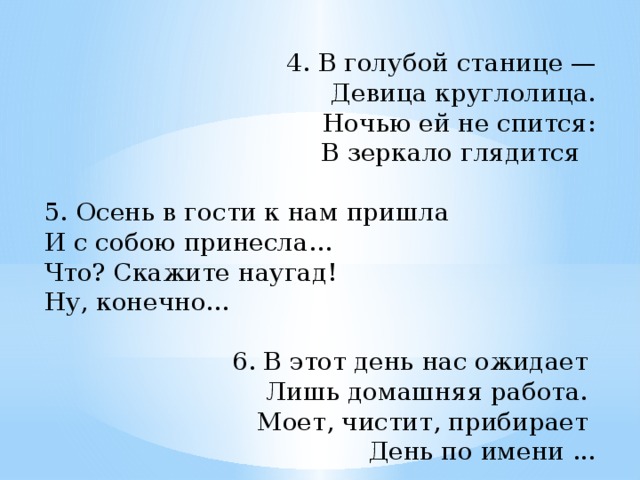 4. В голубой станице — Девица круглолица. Ночью ей не спится: В зеркало глядится   5. Осень в гости к нам пришла И с собою принесла... Что? Скажите наугад! Ну, конечно...   6. В этот день нас ожидает Лишь домашняя работа. Моет, чистит, прибирает День по имени ...