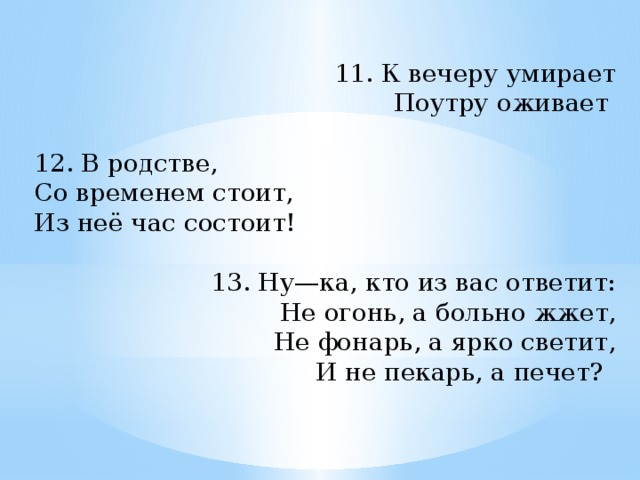 11. К вечеру умирает Поутру оживает   12. В родстве, Со временем стоит, Из неё час состоит!   13. Ну—ка, кто из вас ответит: Не огонь, а больно жжет, Не фонарь, а ярко светит, И не пекарь, а печет?  