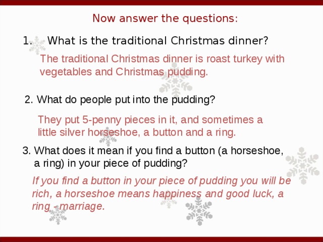Now answer the questions: 1.  What is the traditional Christmas dinner? The traditional Christmas dinner is roast turkey with vegetables and Christmas pudding. 2. What do people put into the pudding?  They put 5-penny pieces in it, and sometimes a little silver horseshoe, a button and a ring.  3. What does it mean if you find a button (a horseshoe,  a ring) in your piece of pudding?  If you find a button in your piece of pudding you will be rich, a horseshoe means happiness and good luck, a ring - marriage.