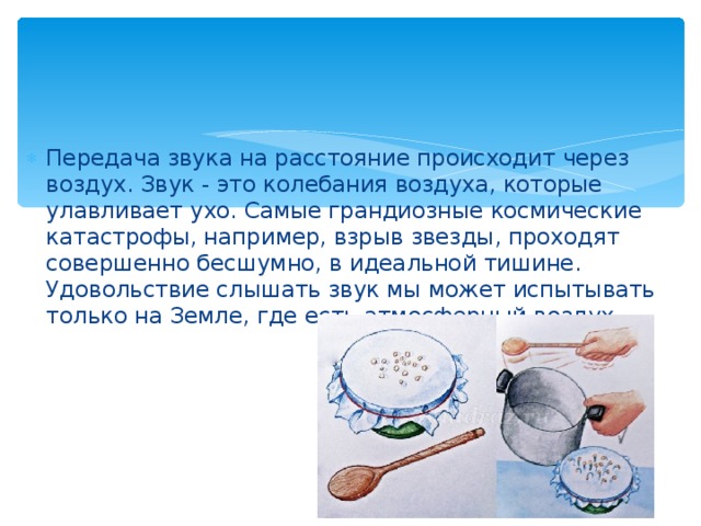 Передача звука на расстояние происходит через воздух. Звук - это колебания воздуха, которые улавливает ухо. Самые грандиозные космические катастрофы, например, взрыв звезды, проходят совершенно бесшумно, в идеальной тишине. Удовольствие слышать звук мы может испытывать только на Земле, где есть атмосферный воздух.