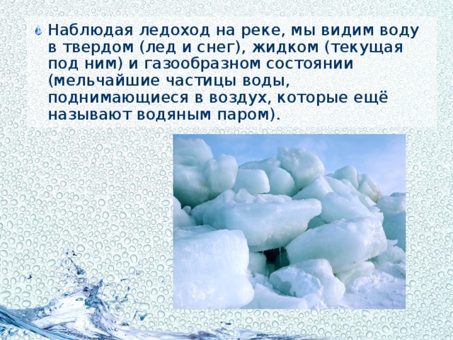 Наблюдая ледоход на реке, мы видим воду в твердом (лед и снег), жидком (текущая под ним) и газообразном состоянии (мельчайшие частицы воды, поднимающиеся в воздух, которые ещё называют водяным паром).