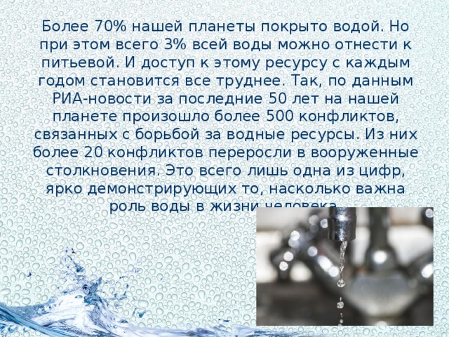 Более 70% нашей планеты покрыто водой. Но при этом всего 3% всей воды можно отнести к питьевой. И доступ к этому ресурсу с каждым годом становится все труднее. Так, по данным РИА-новости за последние 50 лет на нашей планете произошло более 500 конфликтов, связанных с борьбой за водные ресурсы. Из них более 20 конфликтов переросли в вооруженные столкновения. Это всего лишь одна из цифр, ярко демонстрирующих то, насколько важна роль воды в жизни человека.