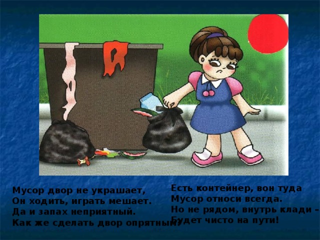 Есть контейнер, вон туда Мусор относи всегда. Но не рядом, внутрь клади – Будет чисто на пути! Мусор двор не украшает, Он ходить, играть мешает. Да и запах неприятный. Как же сделать двор опрятным?