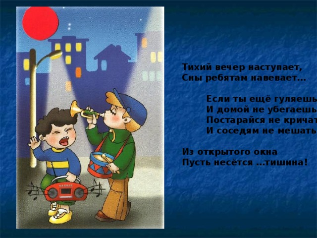 Тихий вечер наступает, Сны ребятам навевает…   Если ты ещё гуляешь  И домой не убегаешь,  Постарайся не кричать  И соседям не мешать.  Из открытого окна Пусть несётся …тишина!