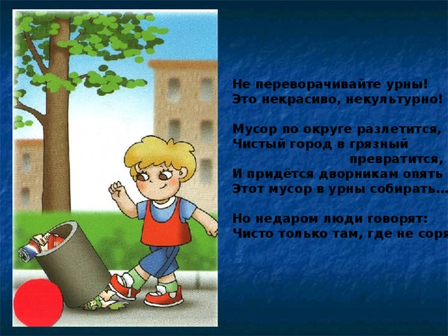 Не переворачивайте урны! Это некрасиво, некультурно!  Мусор по округе разлетится, Чистый город в грязный  превратится, И придётся дворникам опять Этот мусор в урны собирать…  Но недаром люди говорят: Чисто только там, где не сорят!