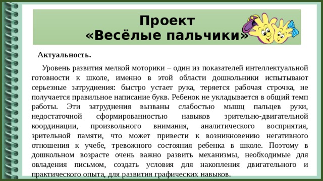 Проект  «Весёлые пальчики»  Актуальность.  Уровень развития мелкой моторики – один из показателей интеллектуальной готовности к школе, именно в этой области дошкольники испытывают серьезные затруднения: быстро устает рука, теряется рабочая строчка, не получается правильное написание букв. Ребенок не укладывается в общий темп работы. Эти затруднения вызваны слабостью мышц пальцев руки, недостаточной сформированностью навыков зрительно-двигательной координации, произвольного внимания, аналитического восприятия, зрительной памяти, что может привести к возникновению негативного отношения к учебе, тревожного состояния ребенка в школе. Поэтому в дошкольном возрасте очень важно развить механизмы, необходимые для овладения письмом, создать условия для накопления двигательного и практического опыта, для развития графических навыков.