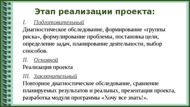 Этап реализации проекта: Подготовительный Диагностическое обследование, формирование «группы риска», формулирование проблемы, постановка цели, определение задач, планирование деятельности, выбор способов. Основной Реализация проекта Заключительный Повторное диагностическое обследование, сравнение планируемых результатов и реальных, презентация проекта, разработка модуля программы «Хочу все знать!».