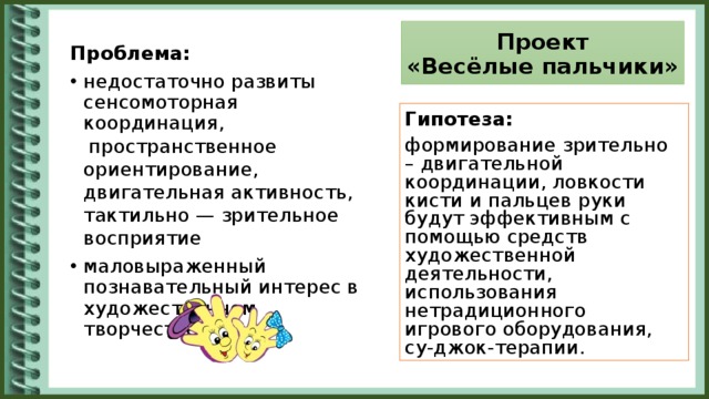 Проект  «Весёлые пальчики» Проблема: недостаточно развиты сенсомоторная координация,  пространственное ориентирование, двигательная активность, тактильно — зрительное восприятие маловыраженный познавательный интерес в художественном творчестве Гипотеза: формирование зрительно – двигательной координации, ловкости кисти и пальцев руки будут эффективным с помощью средств художественной деятельности, использования нетрадиционного игрового оборудования, су-джок-терапии.