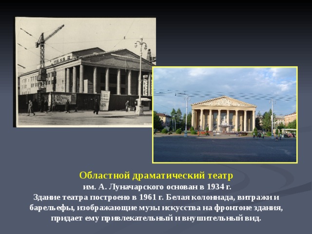 Областной драматический театр  им. А. Луначарского основан в 1934 г. Здание театра построено в 1961 г. Белая колоннада, витражи и барельефы, изображающие музы искусства на фронтоне здания, придает ему привлекательный и внушительный вид.