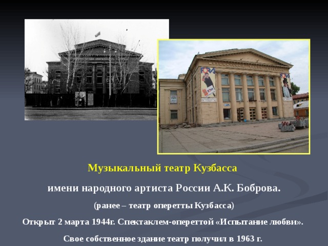 Музыкальный театр Кузбасса имени народного артиста России А.К. Боброва. (ранее – театр оперетты Кузбасса) Открыт 2 марта 1944г. Спектаклем-опереттой «Испытание любви». Свое собственное здание театр получил в 1963 г.