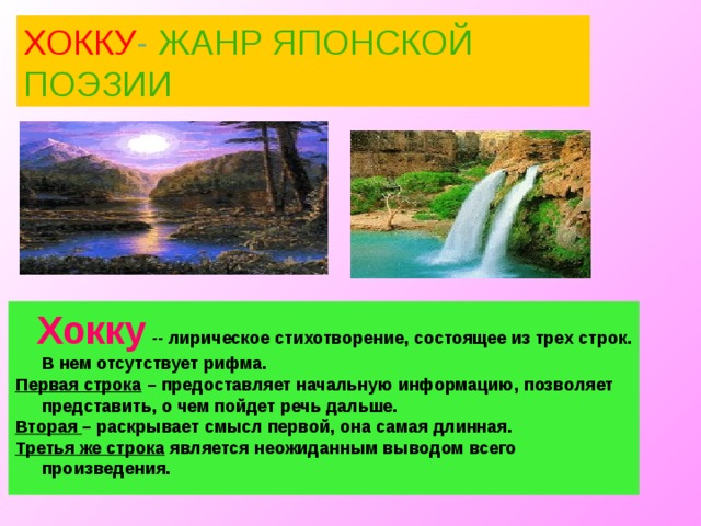 ХОККУ - ЖАНР ЯПОНСКОЙ ПОЭЗИИ  Хокку  -- лирическое стихотворение, состоящее из трех строк. В нем отсутствует рифма. Первая строка – предоставляет начальную информацию, позволяет представить, о чем пойдет речь дальше. Вторая – раскрывает смысл первой, она самая длинная. Третья же строка является неожиданным выводом всего произведения. 10