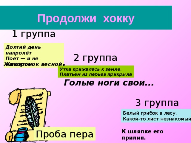 Продолжи хокку 1 группа Долгий день напролёт Поет — и не напоется 2 группа Жаворонок весной . Утка прижалась к земле. Платьем из перьев прикрыла Голые ноги свои... 3 группа Белый грибок в лесу. Какой-то лист незнакомый К шляпке его прилип. Проба пера