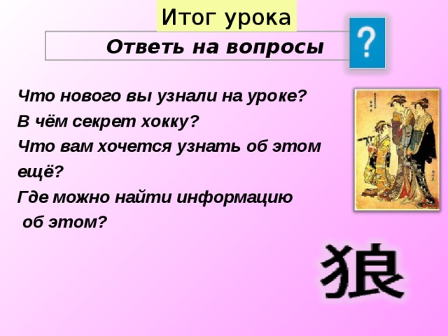 Итог урока Ответь на вопросы Что нового вы узнали на уроке? В чём секрет хокку? Что вам хочется узнать об этом ещё? Где можно найти информацию  об этом?  17