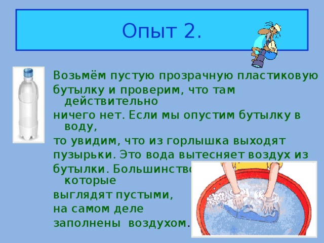 Опыт 2. Возьмём пустую прозрачную пластиковую бутылку и проверим, что там действительно ничего нет. Если мы опустим бутылку в воду, то увидим, что из горлышка выходят пузырьки. Это вода вытесняет воздух из бутылки. Большинство предметов, которые выглядят пустыми, на самом деле заполнены воздухом .