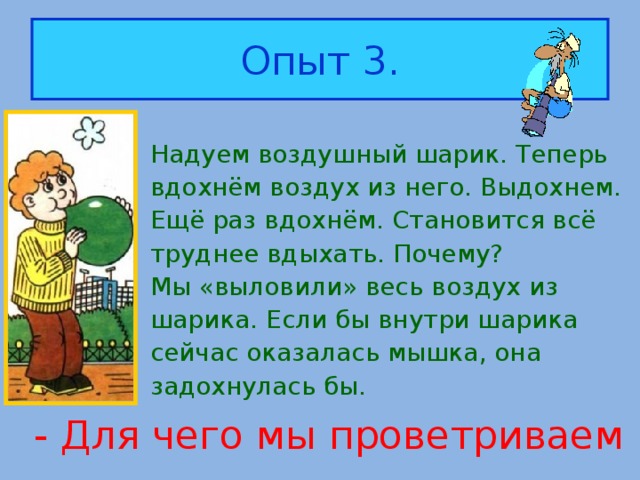 Опыт 3. Надуем воздушный шарик. Теперь вдохнём воздух из него. Выдохнем. Ещё раз вдохнём. Становится всё труднее вдыхать. Почему? Мы «выловили» весь воздух из шарика. Если бы внутри шарика сейчас оказалась мышка, она задохнулась бы. - Для чего мы проветриваем комнату?