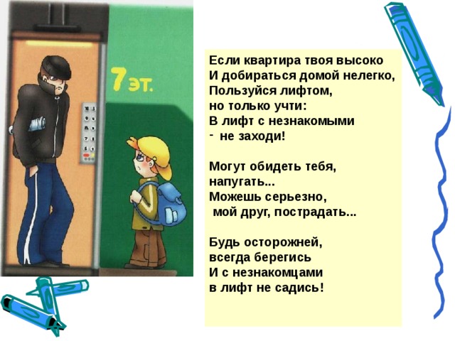 Если квартира твоя высоко И добираться домой нелегко, Пользуйся лифтом, но только учти: В лифт с незнакомыми не заходи!  Могут обидеть тебя, напугать... Можешь серьезно,  мой друг, пострадать...  Будь осторожней, всегда берегись И с незнакомцами в лифт не садись!