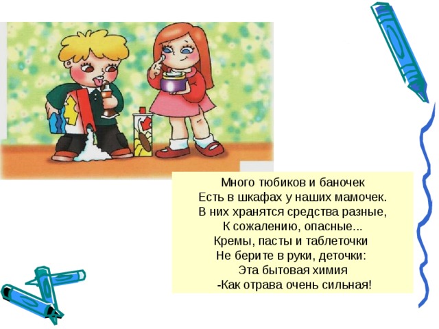 Много тюбиков и баночек Есть в шкафах у наших мамочек. В них хранятся средства разные, К сожалению, опасные... Кремы, пасты и таблеточки Не берите в руки, деточки: Эта бытовая химия  -Как отрава очень сильная!