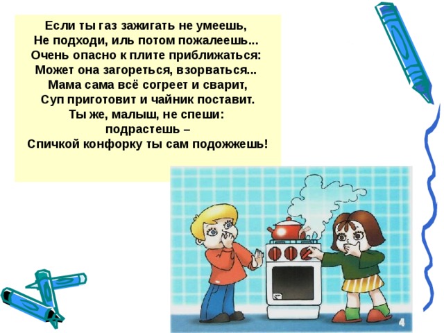 Если ты газ зажигать не умеешь, Не подходи, иль потом пожалеешь... Очень опасно к плите приближаться: Может она загореться, взорваться... Мама сама всё согреет и сварит,  Суп приготовит и чайник поставит. Ты же, малыш, не спеши: подрастешь – Спичкой конфорку ты сам подожжешь!