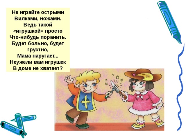 Не играйте острыми Вилками, ножами. Ведь такой «игрушкой» просто Что-нибудь поранить. Будет больно, будет грустно, Мама наругает... Неужели вам игрушек В доме не хватает?