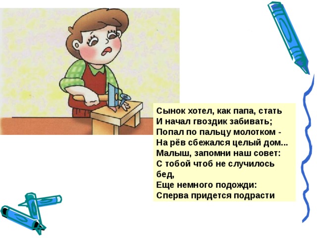 Сынок хотел, как папа, стать И начал гвоздик забивать; Попал по пальцу молотком - На рёв сбежался целый дом... Малыш, запомни наш совет: С тобой чтоб не случилось бед, Еще немного подожди: Сперва придется подрасти