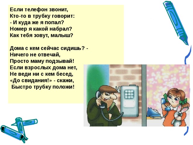 Если телефон звонит, Кто-то в трубку говорит: - И куда же я попал? Номер я какой набрал? Как тебя зовут, малыш?  Дома с кем сейчас сидишь? - Ничего не отвечай, Просто маму подзывай! Если взрослых дома нет, Не веди ни с кем бесед, «До свидания!» - скажи,  Быстро трубку положи!