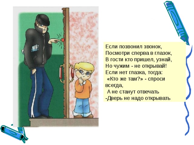 Если позвонил звонок, Посмотри сперва в глазок, В гости кто пришел, узнай, Но чужим - не открывай! Если нет глазка, тогда:  «Кто же там?» - спроси всегда,  А не станут отвечать -Дверь не надо открывать