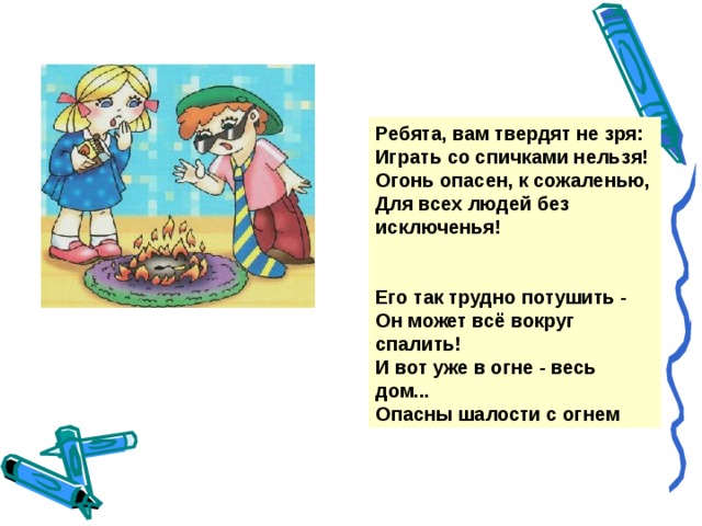 Ребята, вам твердят не зря: Играть со спичками нельзя! Огонь опасен, к сожаленью, Для всех людей без исключенья!   Его так трудно потушить - Он может всё вокруг спалить! И вот уже в огне - весь дом... Опасны шалости с огнем