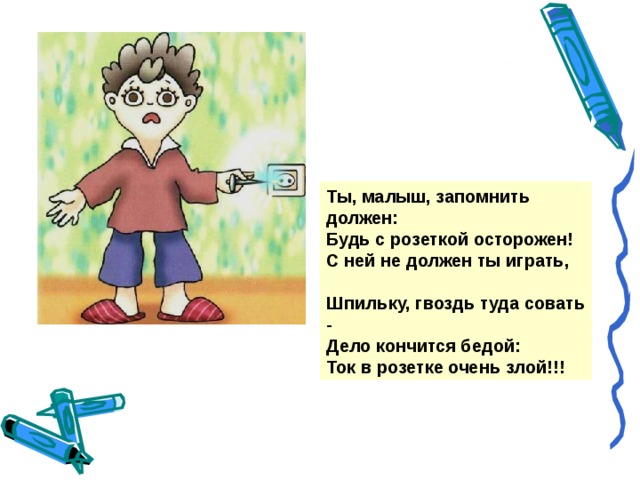 Ты, малыш, запомнить должен: Будь с розеткой осторожен! С ней не должен ты играть,  Шпильку, гвоздь туда совать - Дело кончится бедой: Ток в розетке очень злой!!!