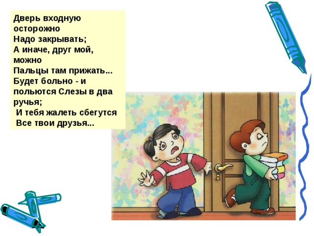 Дверь входную осторожно Надо закрывать; А иначе, друг мой, можно Пальцы там прижать... Будет больно - и польются Слезы в два ручья;  И тебя жалеть сбегутся  Все твои друзья...