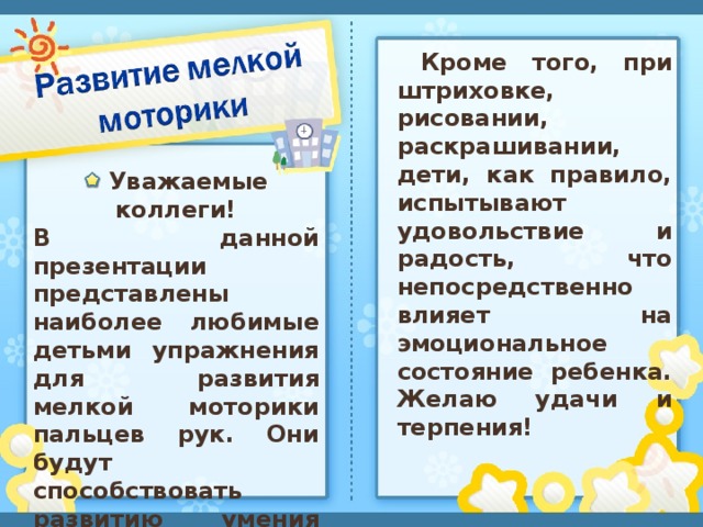 Кроме того, при штриховке, рисовании, раскрашивании, дети, как правило, испытывают удовольствие и радость, что непосредственно влияет на эмоциональное состояние ребенка. Желаю удачи и терпения!    Уважаемые коллеги! В данной презентации представлены наиболее любимые детьми упражнения для развития мелкой моторики пальцев рук. Они будут способствовать развитию умения красиво писать и улучшат речь ребенка.