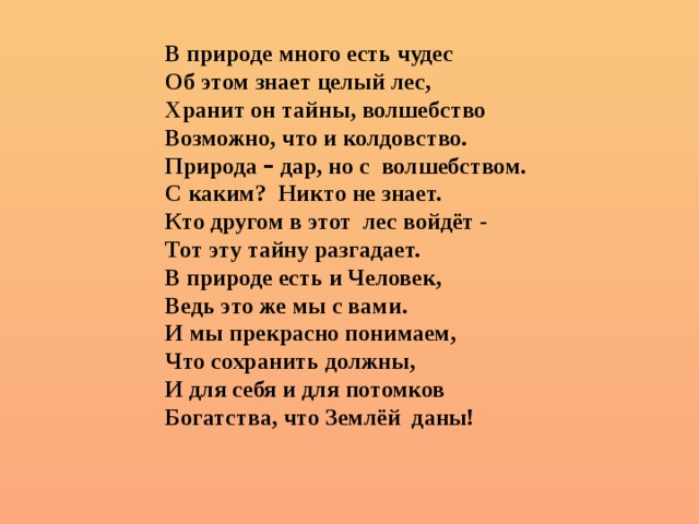 В природе много есть чудес Об этом знает целый лес, Хранит он тайны, волшебство Возможно, что и колдовство. Природа – дар, но с волшебством. С каким? Никто не знает. Кто другом в этот лес войдёт - Тот эту тайну разгадает. В природе есть и Человек, Ведь это же мы с вами. И мы прекрасно понимаем, Что сохранить должны, И для себя и для потомков Богатства, что Землёй даны!