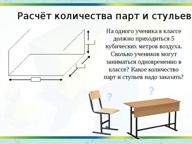 Расчёт количества парт и стульев На одного ученика в классе должно приходиться 5 кубических метров воздуха. Сколько учеников могут заниматься одновременно в классе? Какое количество парт и стульев надо заказать? ? ?