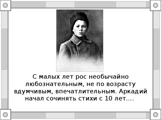 С малых лет рос необычайно любознательным, не по возрасту вдумчивым, впечатлительным. Аркадий начал сочинять стихи с 10 лет….