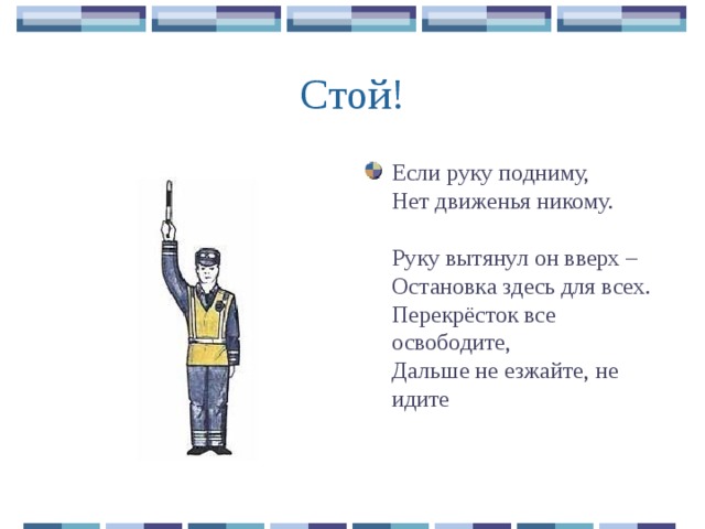 Если руку подниму,  Нет движенья никому.   Руку вытянул он вверх –  Остановка здесь для всех.  Перекрёсток все освободите,  Дальше не езжайте, не идите