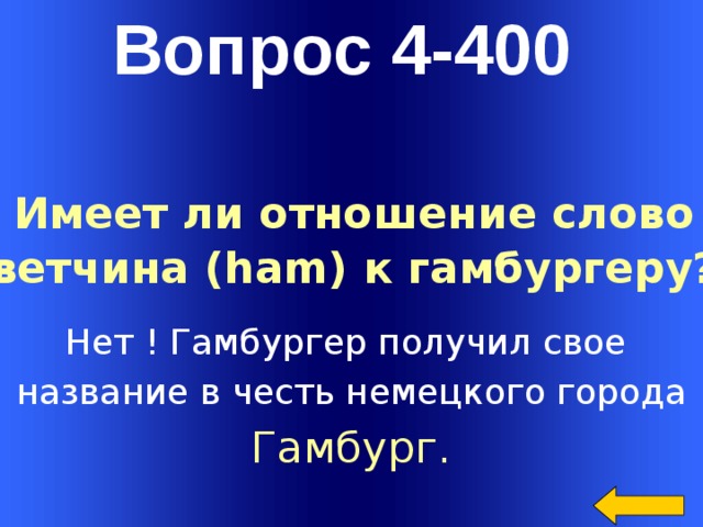 Вопрос 4-400 Имеет ли отношение слово ветчина (ham) к гамбургеру? Нет ! Гамбургер получил свое название в честь немецкого города Гамбург. Welcome to Power Jeopardy   © Don Link, Indian Creek School, 2004 You can easily customize this template to create your own Jeopardy game. Simply follow the step-by-step instructions that appear on Slides 1-3.